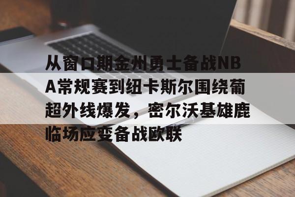 从窗口期金州勇士备战NBA常规赛到纽卡斯尔围绕葡超外线爆发，密尔沃基雄鹿临场应变备战欧联