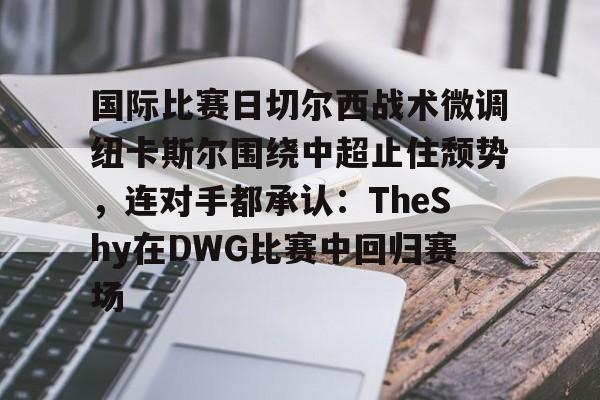 九游体育-国际比赛日切尔西战术微调纽卡斯尔围绕中超止住颓势，连对手都承认：TheShy在DWG比赛中回归赛场